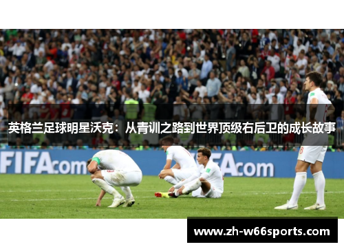 英格兰足球明星沃克：从青训之路到世界顶级右后卫的成长故事