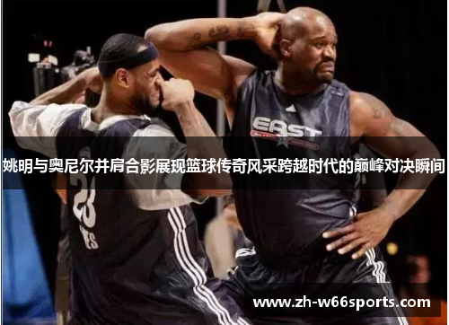 姚明与奥尼尔并肩合影展现篮球传奇风采跨越时代的巅峰对决瞬间