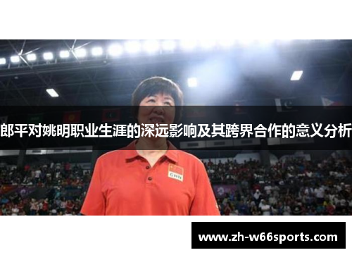 郎平对姚明职业生涯的深远影响及其跨界合作的意义分析