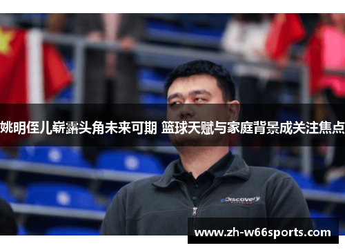 姚明侄儿崭露头角未来可期 篮球天赋与家庭背景成关注焦点