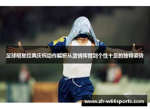 足球明星经典庆祝动作解析从激情挥臂到个性十足的独特姿势