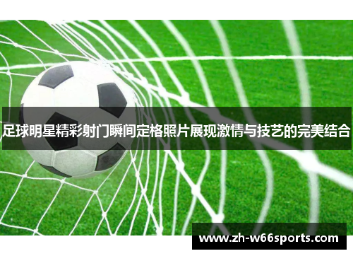 足球明星精彩射门瞬间定格照片展现激情与技艺的完美结合