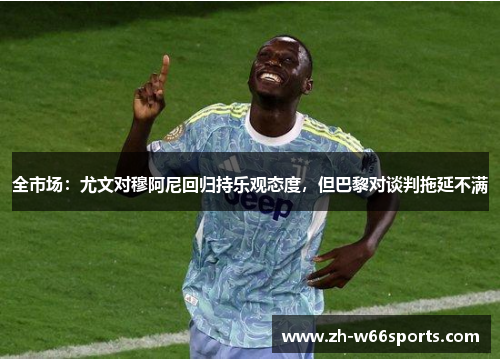 全市场：尤文对穆阿尼回归持乐观态度，但巴黎对谈判拖延不满